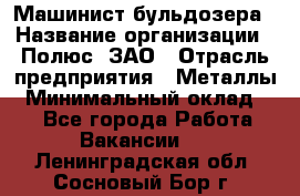 Машинист бульдозера › Название организации ­ Полюс, ЗАО › Отрасль предприятия ­ Металлы › Минимальный оклад ­ 1 - Все города Работа » Вакансии   . Ленинградская обл.,Сосновый Бор г.